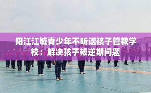 阳江江城青少年不听话孩子管教学校:解决孩子叛逆期问题 阳江江城青少年不听话孩子管教学校:解决孩子叛逆期问题