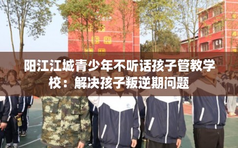 阳江江城青少年不听话孩子管教学校:解决孩子叛逆期问题 阳江江城青少年不听话孩子管教学校:解决孩子叛逆期问题