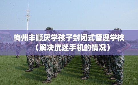 梅州丰顺厌学孩子封闭式管理学校（解决沉迷手机的情况）