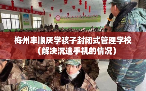梅州丰顺厌学孩子封闭式管理学校（解决沉迷手机的情况）
