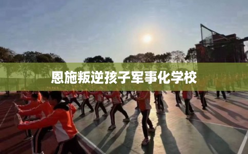 恩施叛逆孩子军事化学校