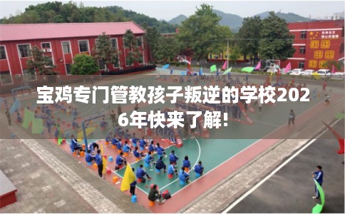 宝鸡专门管教孩子叛逆的学校2026年快来了解! 宝鸡专门管教孩子叛逆的学校2026年快来了解!