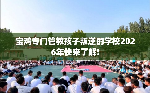 宝鸡专门管教孩子叛逆的学校2026年快来了解! 宝鸡专门管教孩子叛逆的学校2026年快来了解!