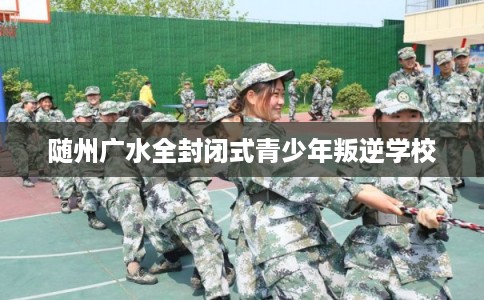 随州广水全封闭式青少年叛逆学校 随州广水全封闭式青少年叛逆学校