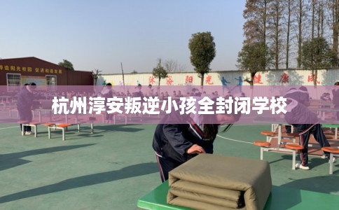 杭州淳安叛逆小孩全封闭学校 杭州淳安叛逆小孩全封闭学校