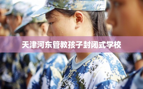 天津河东管教孩子封闭式学校