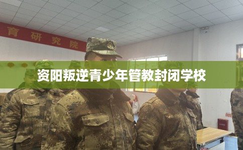 资阳叛逆青少年管教封闭学校