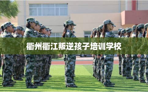 衢州衢江叛逆孩子培训学校