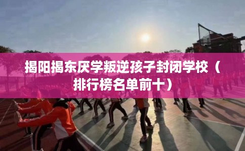 揭阳揭东厌学叛逆孩子封闭学校（排行榜名单前十）