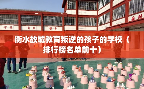 衡水故城教育叛逆的孩子的学校（排行榜名单前十）