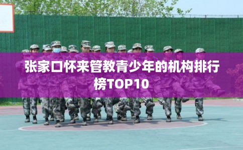 张家口怀来管教青少年的机构排行榜TOP10 张家口怀来管教青少年的机构排行榜TOP10