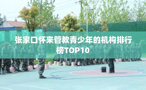张家口怀来管教青少年的机构排行榜TOP10