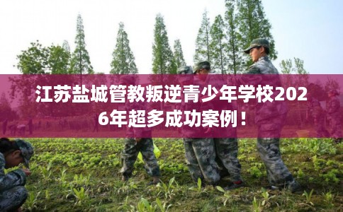 江苏盐城管教叛逆青少年学校2026年超多成功案例！