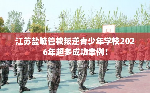 江苏盐城管教叛逆青少年学校2026年超多成功案例！