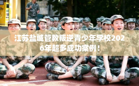 江苏盐城管教叛逆青少年学校2026年超多成功案例！