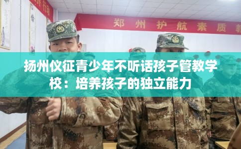 扬州仪征青少年不听话孩子管教学校:培养孩子的独立能力 扬州仪征青少年不听话孩子管教学校:培养孩子的独立能力