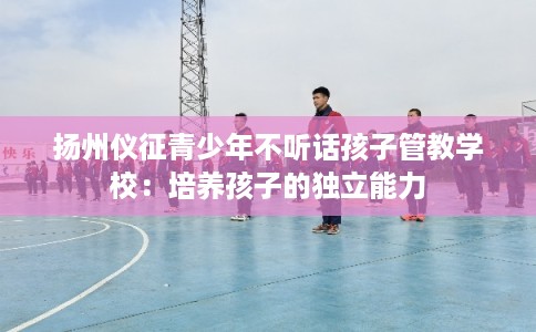 扬州仪征青少年不听话孩子管教学校:培养孩子的独立能力 扬州仪征青少年不听话孩子管教学校:培养孩子的独立能力