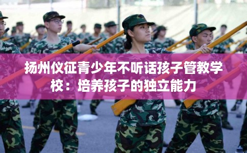 扬州仪征青少年不听话孩子管教学校：培养孩子的独立能力