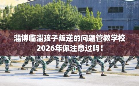 淄博临淄孩子叛逆的问题管教学校2026年你注意过吗! 淄博临淄孩子叛逆的问题管教学校2026年你注意过吗!