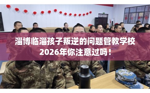 淄博临淄孩子叛逆的问题管教学校2026年你注意过吗！