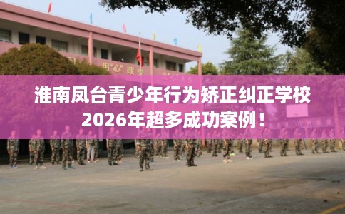 淮南凤台青少年行为矫正纠正学校2026年超多成功案例！