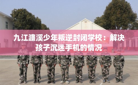 九江濂溪少年叛逆封闭学校：解决孩子沉迷手机的情况