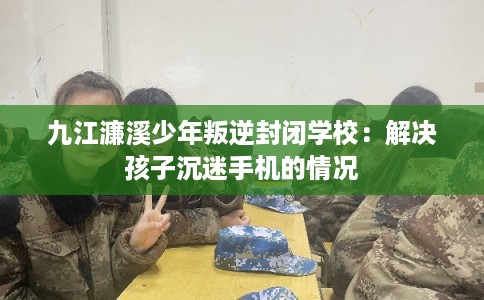 九江濂溪少年叛逆封闭学校：解决孩子沉迷手机的情况