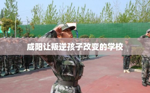 咸阳让叛逆孩子改变的学校