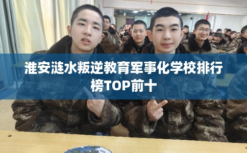 淮安涟水叛逆教育军事化学校排行榜TOP前十