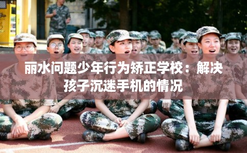 丽水问题少年行为矫正学校：解决孩子沉迷手机的情况