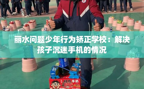 丽水问题少年行为矫正学校：解决孩子沉迷手机的情况