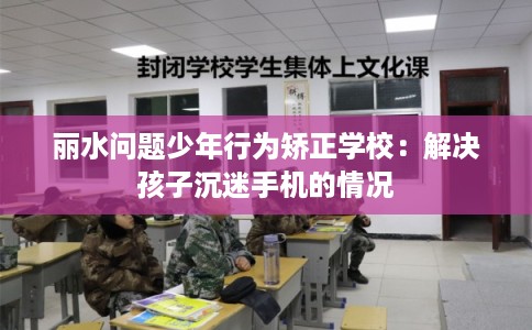 丽水问题少年行为矫正学校：解决孩子沉迷手机的情况