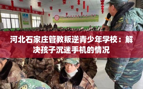 河北石家庄管教叛逆青少年学校：解决孩子沉迷手机的情况