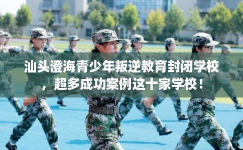 汕头澄海青少年叛逆教育封闭学校，超多成功案例这十家学校！