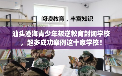 汕头澄海青少年叛逆教育封闭学校，超多成功案例这十家学校！