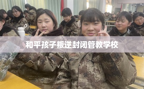 和平孩子叛逆封闭管教学校