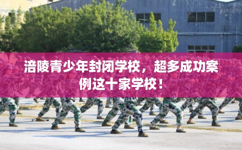 涪陵青少年封闭学校，超多成功案例这十家学校！