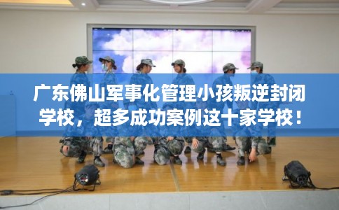 广东佛山军事化管理小孩叛逆封闭学校，超多成功案例这十家学校！
