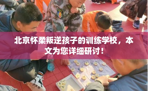 北京怀柔叛逆孩子的训练学校，本文为您详细研讨！