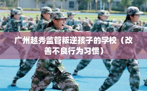 广州越秀监管叛逆孩子的学校(改善不良行为习惯) 广州越秀监管叛逆孩子的学校(改善不良行为习惯)