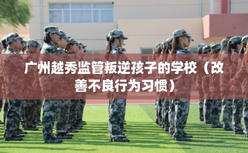 广州越秀监管叛逆孩子的学校(改善不良行为习惯) 广州越秀监管叛逆孩子的学校(改善不良行为习惯)