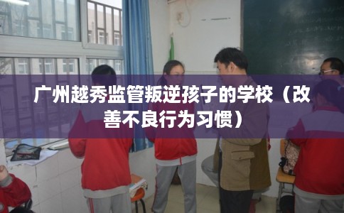 广州越秀监管叛逆孩子的学校（改善不良行为习惯）
