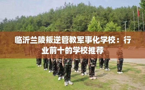 临沂兰陵叛逆管教军事化学校：行业前十的学校推荐