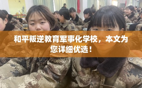 和平叛逆教育军事化学校，本文为您详细优选！