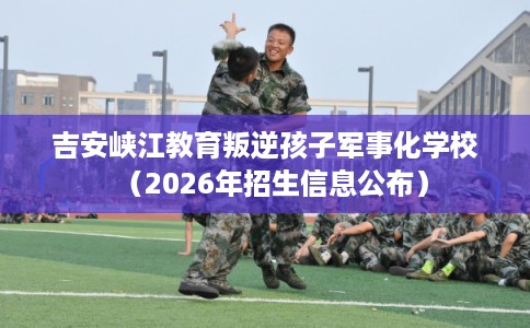 吉安峡江教育叛逆孩子军事化学校（2026年招生信息公布）