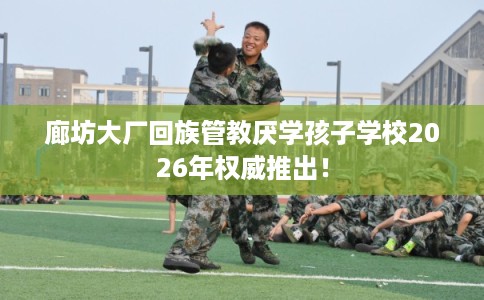 廊坊大厂回族管教厌学孩子学校2026年权威推出! 廊坊大厂回族管教厌学孩子学校2026年权威推出!