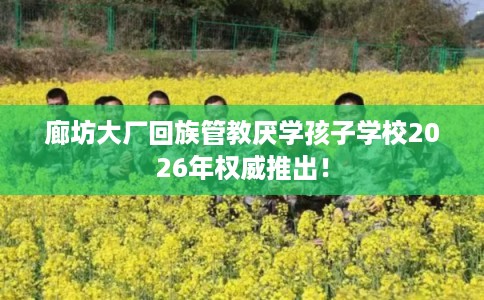 廊坊大厂回族管教厌学孩子学校2026年权威推出! 廊坊大厂回族管教厌学孩子学校2026年权威推出!