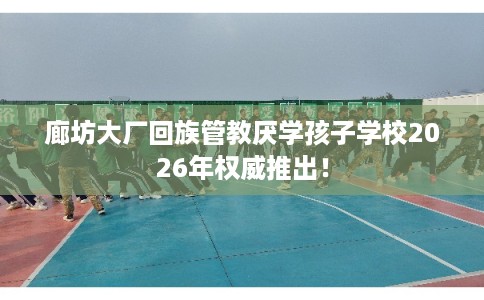 廊坊大厂回族管教厌学孩子学校2026年权威推出! 廊坊大厂回族管教厌学孩子学校2026年权威推出!