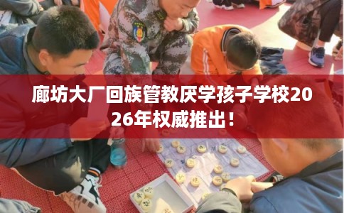 廊坊大厂回族管教厌学孩子学校2026年权威推出！