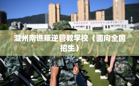 滁州南谯叛逆管教学校(面向全国招生) 滁州南谯叛逆管教学校(面向全国招生)